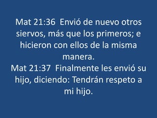 Mat 21:36 Envió de nuevo otros
siervos, más que los primeros; e
hicieron con ellos de la misma
manera.
Mat 21:37 Finalmente les envió su
hijo, diciendo: Tendrán respeto a
mi hijo.
 