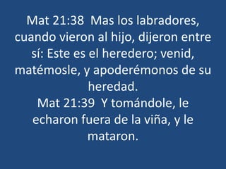 Mat 21:38 Mas los labradores,
cuando vieron al hijo, dijeron entre
sí: Este es el heredero; venid,
matémosle, y apoderémonos de su
heredad.
Mat 21:39 Y tomándole, le
echaron fuera de la viña, y le
mataron.
 
