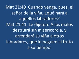 Mat 21:40 Cuando venga, pues, el
señor de la viña, ¿qué hará a
aquellos labradores?
Mat 21:41 Le dijeron: A los malos
destruirá sin misericordia, y
arrendará su viña a otros
labradores, que le paguen el fruto
a su tiempo.
 