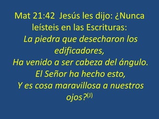 Mat 21:42 Jesús les dijo: ¿Nunca
leísteis en las Escrituras:
La piedra que desecharon los
edificadores,
Ha venido a ser cabeza del ángulo.
El Señor ha hecho esto,
Y es cosa maravillosa a nuestros
ojos?(J)
 