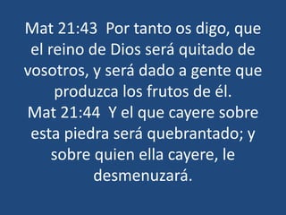 Mat 21:43 Por tanto os digo, que
el reino de Dios será quitado de
vosotros, y será dado a gente que
produzca los frutos de él.
Mat 21:44 Y el que cayere sobre
esta piedra será quebrantado; y
sobre quien ella cayere, le
desmenuzará.
 
