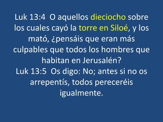 Luk 13:4 O aquellos dieciocho sobre
los cuales cayó la torre en Siloé, y los
mató, ¿pensáis que eran más
culpables que todos los hombres que
habitan en Jerusalén?
Luk 13:5 Os digo: No; antes si no os
arrepentís, todos pereceréis
igualmente.
 