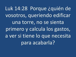 Luk 14:28 Porque ¿quién de
vosotros, queriendo edificar
una torre, no se sienta
primero y calcula los gastos,
a ver si tiene lo que necesita
para acabarla?
 