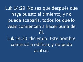 Luk 14:29 No sea que después que
haya puesto el cimiento, y no
pueda acabarla, todos los que lo
vean comiencen a hacer burla de
él,
Luk 14:30 diciendo: Este hombre
comenzó a edificar, y no pudo
acabar.
 