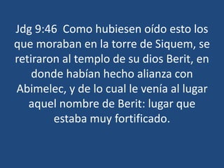 Jdg 9:46 Como hubiesen oído esto los
que moraban en la torre de Siquem, se
retiraron al templo de su dios Berit, en
donde habían hecho alianza con
Abimelec, y de lo cual le venía al lugar
aquel nombre de Berit: lugar que
estaba muy fortificado.
 