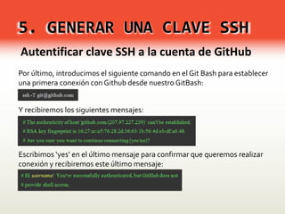 5. GENERAR UNA CLAVE SSH
Autentificar clave SSH a la cuenta de GitHub
Por último, introducimos el siguiente comando en el Git Bash para establecer
una primera conexión con Github desde nuestro GitBash:
Y recibiremos los siguientes mensajes:
Escribimos ‘yes’ en el último mensaje para confirmar que queremos realizar
conexión y recibiremos este último mensaje:
 