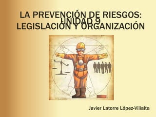 LA PREVENCIÓN DE RIESGOS:
LEGISLACIÓN Y ORGANIZACIÓN
Javier Latorre López-Villalta
UNIDAD 9
 