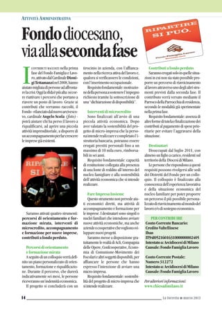 CONTRIBUTI RACCOLTI nella prima
fase del Fondo Famiglia e Lavo-
ro,attivatodalCardinaleDioni-
giTettamanzinel2008,hanno
aiutatomigliaiadipersoneadaffronta-
relacrisi.Oggilasfidaèpiùalta:occor-
re riattivare i percorsi che portano a
riavere un posto di lavoro. Grazie ai
contributi che verranno raccolti, il
Fondo-rilanciatodalnuovoarcivesco-
vo, cardinale Angelo Scola (foto) -
potrà aiutare chi ha perso il lavoro a
riqualificarsi, ad aprire una piccola
attività imprenditoriale, a disporre di
unaccompagnamentoperfarcrescere
leimpresegiàesistenti.
Saranno attivati quattro strumenti:
percorsi di orientamento e for-
mazione mirata, interventi di
microcredito, accompagnamento
e formazione per nuove imprese,
contributiafondoperduto.
Percorsidiorientamento
eformazionemirata
Aseguitodiuncolloquioverràdefi-
nito un piano personalizzato di orien-
tamento, formazione e riqualificazio-
ne. Durante il percorso, che durerà
indicativamente sei mesi, le persone
riceverannoun’indennitàeconomica.
Il progetto si concluderà con un
tirocinio in azienda, con l’affianca-
mentonellaricercaattivadellavoroe,
qualora si verificassero le condizioni,
conl’inserimentooccupazionale.
Requisitofondamentale:motivazio-
nedellapersonaasostenerel’impegno
richiesto tramite la sottoscrizione di
una“dichiarazionedidisponibilità”.
Interventidimicrocredito
Sono finalizzati all’avvio di una
piccola attività economica. Dopo
aver valutato la sostenibilità del pro-
getto di micro-impresa che la perso-
naintenderealizzareecompletatol’i-
struttoria bancaria, potranno essere
erogati prestiti personali fino a un
massimo di 10 mila euro, rimborsa-
biliinseianni.
Requisito fondamentale: capacità
di restituzione collegata alla presenza
di una fonte di reddito all’interno del
nucleo famigliare e alla sostenibilità
dell’attività economica che si intende
realizzare.
FareImpresaInsieme
Questostrumentononprevedeaiu-
ti economici diretti, ma attività di
accompagnamento e formazione per
leimprese.Idestinatarisonosingolio
nuclei familiari che intendono avviare
nuove attività economiche, ma anche
aziendeocooperativechevoglionosvi-
lupparenuoviprogetti.
Saranno messe a disposizione gra-
tuitamentelerealtàdiAcli,Compagnia
delle Opere, Confcooperative, Econo-
mia di Comunione-Movimento dei
Focolariealtrisoggettidisponibili,per
affiancare le persone che hanno
espresso l’intenzione di avviare una
micro-impresa.
Requisito fondamentale: sostenibi-
lità del progetto di micro-impresa che
siintenderealizzare.
Contributiafondoperduto
Sarannoerogatisoloinquellesitua-
zioniincuinonsiastatopossibilepro-
porre un percorso di riavvicinamento
allavoroattraversounodeglialtristru-
menti previsti dalla seconda fase. Il
contributo verrà versato mediante il
ParrocodellaParrocchiadiresidenza,
secondo le modalità già sperimentate
nellaprimafase.
Requisitofondamentale:assenzadi
altreformeditutelaefinalizzazionedei
contributialpagamentodispeseprio-
ritarie per evitare l’aggravarsi della
situazione.
Destinatari
Disoccupati dal luglio 2011, con
almenounfiglioacarico,residentisul
territoriodella DiocesidiMilano.
Lepersonecherispondonoaquesti
requisiti possono rivolgersi alle sedi
dei Distretti del Fondo per un collo-
quio. Il colloquio è finalizzato alla
conoscenza dell’esperienza lavorativa
e della situazione economica del
nucleo familiare per poter proporre
un percorso il più possibile persona-
lizzatodiriavvicinamentoalmondodel
lavoroe/odisostegnoeconomico.
PERCONTRIBUIRE
ContoCorrenteBancario:
CreditoValtellinese
Iban
IT94I0521601631000000002405
Intestatoa:ArcidiocesidiMilano
Causale:FondoFamigliaLavoro
ContoCorrentePostale:
Numero312272
Intestatoa:ArcidiocesidiMilano
Causale:FondoFamigliaLavoro
Perulterioriinformazioni:
www.chiesadimilano.it
Fondodiocesano,
viaallasecondafase
ATTIVITÀ AMMINISTRATIVA
La Torretta G marzo 201314
I
 