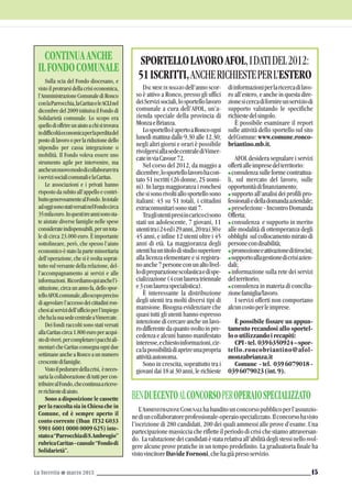 La Torretta G marzo 2013 15
DAL MESE DI MAGGIO dell’annoscor-
so è attivo a Ronco, presso gli uffici
deiServizisociali,losportellolavoro
comunale a cura dell’AFOL, un’a-
zienda speciale della provincia di
MonzaeBrianza.
LosportelloèapertoaRoncoogni
lunedì mattina dalle 9.30 alle 12.30;
negli altri giorni e orari è possibile
rivolgersiallasedecentralediVimer-
cateinviaCavour72.
Nel corso del 2012, da maggio a
dicembre,losportellolavorohacon-
tato 51 iscritti (26 donne, 25 uomi-
ni). In larga maggioranza i ronchesi
chesisonorivoltiallosportellosono
italiani: 43 su 51 totali, i cittadini
extracomunitarisonostati7.
Tragliutentipresiincaricocisono
stati un adolescente, 7 giovani, 11
utentitrai24edi29anni,20trai30e
45 anni, e infine 12 utenti oltre i 45
anni di età. La maggioranza degli
utentihauntitolodistudiosuperiore
alla licenza elementare e si registra-
noanche7personeconunaltolivel-
lodipreparazionescolasticaedispe-
cializzazione(4conlaureatriennale
e3conlaureaspecialistica).
È interessante la distribuzione
degli utenti tra molti diversi tipi di
mansione. Bisogna evidenziare che
quasi tutti gli utenti hanno espresso
intenzionedicercareancheunlavo-
rodifferentedaquantosvoltoinpre-
cedenza e alcuni hanno manifestato
interesse,echiestoinformazioni,cir-
calapossibilitàdiaprireunapropria
attivitàautonoma.
Sono in crescita, soprattutto tra i
giovanidai18ai30anni,lerichieste
diinformazioniperlaricercadilavo-
ro all’estero, e anche in questa dire-
zionesicercadifornireunserviziodi
supporto valutando le specifiche
richiestedelsingolo.
È possibile esaminare il report
sulle attività dello sportello sul sito
delComune:www.comune.ronco-
briantino.mb.it.
AFOL desidera segnalare i servizi
offertialleimpresedelterritorio:
G consulenzasulleformecontrattua-
li, sul mercato del lavoro, sulle
opportunitàdifinanziamento;
G supporto all’analisi dei profili pro-
fessionaliedelladomandaaziendale;
G preselezione - Incontro Domanda
Offerta;
G consulenza e supporto in merito
alle modalità di ottemperanza degli
obblighi sulcollocamentomiratodi
personecondisabilità;
G promozioneeattivazioneditirocini;
Gsupportoallagestionedicrisiazien-
dali;
G informazione sulla rete dei servizi
delterritorio;
G consulenza in materia di concilia-
zionefamiglia/lavoro.
I servizi offerti non comportano
alcuncostoperleimprese.
È possibile fissare un appun-
tamento recandosi allo sportel-
looutilizzandoirecapiti:
CPI-tel. 0396350924–spor-
tello.roncobriantino@afol-
monzabrianza.it
Comune - tel. 039 6079018 -
0396079023(int.9).
SPORTELLOLAVOROAFOL,IDATIDEL2012:
51ISCRITTI,ANCHERICHIESTEPERL’ESTEROSulla scia del Fondo diocesano, e
visto il protrarsi della crisi economica,
l’AmministrazioneComunalediRonco
conlaParrocchia,laCaritaseleACLInel
dicembre del 2009 istituiva il Fondo di
Solidarietà comunale. Lo scopo era
quellodioffrireunaiutoachisitrovava
indifficoltàeconomicaperlaperditadel
postodilavorooperlariduzionedello
stipendio per cassa integrazione o
mobilità. Il Fondo voleva essere uno
strumento agile per intervenire, ma
ancheunnuovomododicollaboraretra
iservizisocialicomunalielaCaritas.
Le associazioni e i privati hanno
risposto da subito all’appello e contri-
buitogenerosamentealFondo.Intotale
adoggisonostativersatinelFondocirca
35milaeuro.Inquestitreannisonosta-
te aiutate diverse famiglie nelle spese
considerateindispensabili,peruntota-
le di circa 23.000 euro. È importante
sottolineare, però, che spesso l’aiuto
economico è stato la parte minoritaria
dell’operazione, che si è svolta soprat-
tutto sul versante della relazione, del-
l’accompagnamento ai servizi e alle
informazioni.Ricordiamoquianchel’i-
stituzione,circaunannofa,dellospor-
telloAFOLcomunale,alloscopopreciso
diagevolarel’accessodeicittadiniron-
chesiaiservizidell’ufficioperl’impiego
chehalasuasedecentraleaVimercate.
Dei fondi raccolti sono stati versati
allaCaritascirca1.800europeracqui-
stodiviveri,percompletareipacchiali-
mentaricheCaritasconsegnaognidue
settimane anche a Ronco a un numero
crescentedifamiglie.
Vistoilpeduraredellacrisi, èneces-
sarialacollaborazionedituttipercon-
tribuirealFondo,checontinuaariceve-
rerichiestediaiuto.
Sono a disposizione le cassette
per la raccolta sia in Chiesa che in
Comune, ed è sempre aperto il
conto corrente (Iban IT32 G033
5901 6001 0000 0009 625) inte-
statoa“ParrocchiadiS.Ambrogio”
rubricaCaritas-causale“Fondodi
Solidarietà”.
CONTINUAANCHE
ILFONDOCOMUNALE
L’AMMINISTRAZIONE COMUNALE habanditounconcorsopubblicoperl’assunzio-
nediuncollaboratoreprofessionale-operaiospecializzato.Ilconcorsohavisto
l’iscrizione di 280 candidati, 200 dei quali ammessi alle prove d’esame. Una
partecipazione massiccia che riflette il periodo di crisi che stiamo attraversan-
do. Lavalutazionedeicandidatièstatarelativaall’abilitàdeglistessinellosvol-
gere alcune prove pratiche in un tempo predefinito. La graduatoria finale ha
vistovincitoreDavideFornoni,chehagiàpresoservizio.
BENDUECENTOALCONCORSOPEROPERAIOSPECIALIZZATO
 