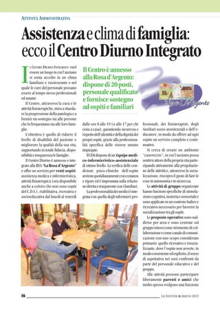 L CENTRO DIURNO INTEGRATO vuol
essereunluogoincuil’anziano
si senta accolto in un clima
familiare e rassicurante e nel
quale le cure del personale possano
essere al tempo stesso professionali
edumane.
Il Centro, attraverso la cura e le
attivitàfisioterapiche,miraaritarda-
relaprogressionedellapatologiaea
fornire un sostegno sia alle persone
chelofrequentanosiaallelorofami-
glie.
L’obiettivo è quello di ridurre il
livello di disabilità del paziente e
migliorare la qualità della sua vita,
supportando in totale fiducia, dispo-
nibilitàetrasparenzalefamiglie.
Il Centro Diurno è annesso e inte-
gratoallaRSA“La Rosa d’Argento”
e offre un servizio per venti ospiti:
assistenza medica e infermieristica,
attività fisioterapica (ora disponibile
anche a coloro che non sono ospiti
del C.D.I.), riabilitativa, ricreativa e
socioeducativa dal lunedì al venerdì
ATTIVITÀ AMMINISTRATIVA
La Torretta G marzo 201316
I
Assistenzaeclimadifamiglia:
eccoilCentroDiurnoIntegrato
dalle ore 8 alle 19 (o alle 17 per chi
cena a casa), garantendo sicurezza e
rispettodell’identitàedelladignitàdei
propri ospiti, grazie alla professiona-
lità specifica delle risorse umane
impiegate.
IlCDIdisponediun’équipemedi-
co-infermieristico-assistenziale
di ottimo livello. La verifica delle con-
dizioni psico-cliniche dell’ospite
avvienequotidianamenteconcostanza
e rigore ed è improntata sulla relazio-
nedirettaetrasparenteconifamiliari.
Laprofessionalitàdeimedicièinte-
grata con quella degli infermieri pro-
fessionali, dei fisioterapisti, degli
Ausiliari socio-assistenziali e dell’e-
ducatore, in modo da offrire ad ogni
ospite un servizio completo e conti-
nuativo.
Si cerca di creare un ambiente
“casereccio”, in cui l’anziano possa
sentirsiattoredellapropriavitaparte-
cipando attivamente alla progettazio-
ne delle attività e, attraverso la socia-
lizzazione, riscopra il gusto di fare le
coseinautonomiaeinsicurezza.
Le attività di gruppo organizzate
hanno funzioni specifiche di stimola-
zionecognitiva,motoriaesensorialee
sonoapplicateinuncontestoludicoe
ricreativo necessario per favorire la
socializzazionetragliospiti.
Leproposteoperativesonosud-
divise per area e sono centrate sul
gruppointesocomestrumentodicol-
laborazioneecomecanaledicomuni-
cazione con uno scopo considerato
primario: quello ricreativo e risocia-
lizzante, dove l’ospite non avverte, in
modoconsistenteedesplicito,ilsenso
di aspettativa nei suoi confronti da
parte del personale educativo e del
gruppo.
Alle attività possono partecipare
liberamente parenti e amici che
molto spesso svolgono una funzione
IlCentroèannesso
allaRosad’Argento:
disponedi20posti,
personalequalificato
eforniscesostegno
adospitiefamiliari
 