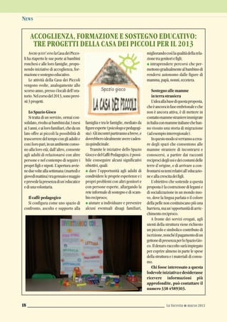 NEWS
La Torretta G marzo 201318
ANCHE QUEST’ANNO laCasadeiPicco-
li ha riaperto le sue porte ai bambini
ronchesi e alle loro famiglie, propo-
nendo iniziative di accoglienza, for-
mazioneesostegnoeducativo.
Le attività della Casa dei Piccoli
vengono svolte, analogamente allo
scorso anno, presso i locali dell’ora-
torio.Nelcorsodel2013,sonoprevi-
sti3progetti.
LoSpazioGioco
Si tratta di un servizio, ormai con-
solidato,rivoltoaibambinidai3mesi
ai3anni,eailorofamiliari,chedaun
lato offre ai piccoli la possibilità di
trascorreredeltempocongliadultie
coniloropari,inunambienteconso-
no alla loro età; dall’altro, consente
agli adulti di relazionarsi con altre
persone e nel contempo di seguire i
propri figli e nipoti. L’apertura avvie-
neduevolteallasettimana(martedìe
giovedìmattina)tragennaioemaggio
eprevedelapresenzadiun’educatice
ediunavolontaria.
Ilcaffèpedagogico
Si configura come uno spazio di
confronto, ascolto e supporto alla
famiglia e tra le famiglie, mediato da
figureesperte(psicologoepedagogi-
sta).Gliincontripartirannoabreve,e
dovrebberoidealmenteaverecaden-
zaquindicinale.
Tramite le iniziative dello Spazio
GiocoedelCaffèPedagogico,èpossi-
bile conseguire alcuni significativi
obiettivi,quali:
G dare l’opportunità agli adulti di
condividere le proprie esperienze e i
propri problemi con altri genitori e
con persone esperte, allargando la
reteinformaledisostegnoediscam-
bioreciproco;
G aiutare a individuare e prevenire
alcuni eventuali disagi familiari,
migliorandocosìlaqualitàdellarela-
zionetragenitoriefigli;
G intraprendere percorsi che per-
mettonogradualmentealbambinodi
rendersi autonomo dalle figure di
mamma,papà,nonni,eccetera.
Sostegnoallemamme
interrastraniera
L’ideaallabasediquestaproposta,
cheèancorainfaseembrionaleeche
non è ancora attiva, è di mettere in
contattomammestraniereimmigrate
inItaliaconmammeitalianechehan-
no vissuto una storia di migrazione
(adesempiointerregionale).
Inquestomodosiverrannoacrea-
re degli spazi che consentono alle
mamme straniere di incontrarsi e
conoscersi, a partire dai racconti
reciprocidegliusiedeicostumidelle
terre d’origine, e di arrivare a con-
frontarsisutemirelativiall’educazio-
neeallacrescitadeifigli.
L’obiettivo che sottende a questa
proposta è la costruzione di legami e
di socializzazione in un mondo nuo-
vo, dove la lingua parlata o il colore
della pelle non costituiscano più una
barriera,maun’opportunitàdiarric-
chimentoreciproco.
A fronte dei servizi erogati, agli
utenti della struttura viene richiesto
un piccolo e simbolico contributo di
iscrizione,nonchéilpagamentodiun
gettonedipresenzaperloSpazioGio-
co.Ildenaroraccoltosaràimpiegato
per coprire almeno in parte le spese
della struttura e i materiali di consu-
mo.
Chi fosse interessato a questa
lodevoleiniziativaedesiderasse
ricevere informazioni più
approfondite, può contattare il
numero3384589303.
ACCOGLIENZA, FORMAZIONE E SOSTEGNO EDUCATIVO:
TRE PROGETTI DELLA CASA DEI PICCOLI PER IL 2013
 
