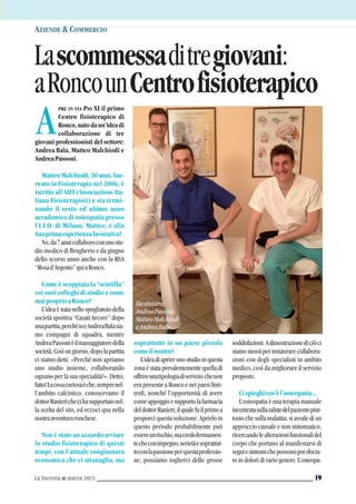 PRE IN VIA PIO XI il primo
Centro fisioterapico di
Ronco,natodaun’ideadi
collaborazione di tre
giovani professionisti del settore:
Andrea Bala, Matteo Malchiodi e
AndreaPassoni.
MatteoMalchiodi,30anni,lau-
reato in Fisioterapia nel 2006, è
iscritto all’AIFI (Associazione Ita-
liana Fisioterapisti) e sta termi-
nando il sesto ed ultimo anno
accademico di osteopatia presso
l’I.I.O. di Milano. Matteo, è alla
Suaprimaesperienzalavorativa?
No,da7annicollaboroconunostu-
dio medico di Brugherio e da giugno
dello scorso anno anche con la RSA
“Rosad’Argento”quiaRonco.
Come è scoppiata la “scintilla”
coi suoi colleghi di studio e come
maiproprioaRonco?
L’idea è nata nello spogliatoio della
società sportiva “Casati Arcore” dopo
unapartita,perchèioeAndreaBalasia-
mo compagni di squadra, mentre
AndreaPassonièilmassaggiatoredella
società.Cosìungiorno,dopolapartita
ci siamo detti: «Perché non apriamo
uno studio insieme, collaborando
ognuno per la sua specialità?». Detto,
fatto!Lacosacuriosaèche,semprenel-
l’ambito calcistico, conoscevamo il
dottorRanierichecihasupportatonel-
la scelta del sito, ed eccoci qua nella
nostraavventuraronchese.
Non è stato un azzardo avviare
lo studio fisioterapico di questi
tempi, con l’attuale congiuntura
economica che ci attanaglia, ma
AZIENDE &COMMERCIO
A
soprattutto in un paese piccolo
comeilnostro?
L’ideadiaprireunostudioinquesta
zona è stata prevalentemente quella di
offrireunatipologiadiservizio chenon
era presente a Ronco e nei paesi limi-
trofi, nonché l’opportunità di avere
comeappoggioesupportolafarmacia
deldottorRanieri,ilqualefuilprimoa
proporci questa soluzione. Aprirlo in
questo periodo probabilmente può
essereunrischio,macredofermamen-
techeconimpegno,serietàesoprattut-
toconlapassioneperquestaprofessio-
ne, possiamo toglierci delle grosse
soddisfazioni.Adimostrazionediciòci
siamo mossi per instaurare collabora-
zioni con degli specialisti in ambito
medico, così da migliorare il servizio
proposto.
Cispieghicos’èl’osteopatia...
L’osteopatia è una terapia manuale
incentratasullasalutedelpazientepiut-
tosto che sulla malattia; si avvale di un
approccio causale e non sintomatico,
ricercandolealterazionifunzionalidel
corpo che portano al manifestarsi di
segniesintomichepossonopoisfocia-
re in dolori di vario genere. L’osteopa-
La Torretta G marzo 2013 19
Lascommessaditregiovani:
aRoncounCentrofisioterapico
Dasinistra,
AndreaPassoni,
MatteoMalchiodi
eAndreaBala
 