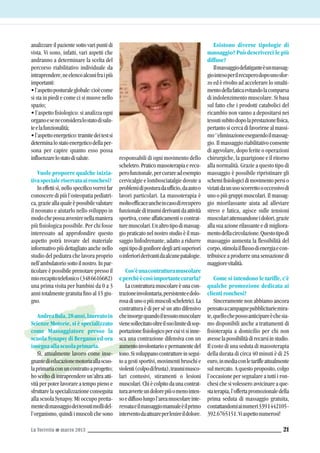 La Torretta G marzo 2013 21
analizzare il paziente sotto vari punti di
vista. Vi sono, infatti, vari aspetti che
andranno a determinare la scelta del
percorso riabilitativo individuale da
intraprendere,neelencoalcunifraipiù
importanti:
•l’aspettoposturaleglobale:cioècome
si sta in piedi e come ci si muove nello
spazio;
• l’aspetto fisiologico: si analizza ogni
organoeseneconsideralostatodisalu-
teelafunzionalità;
•l’aspettoenergetico:tramitedeitestsi
determinalostatoenergeticodellaper-
sona per capire quanto esso possa
influenzarelostatodisalute.
Vuole proporre qualche inizia-
tivaspecialeriservataaironchesi?
In effetti sì, nello specifico vorrei far
conoscere di più l’osteopatia pediatri-
ca,grazieallaqualeèpossibilevalutare
il neonato e aiutarlo nello sviluppo in
modochepossaavvenirenellamaniera
più fisiologica possibile. Per chi fosse
interessato ad approfondire questo
aspetto potrà trovare del materiale
informativo più dettagliato anche nello
studio del pediatra che lavora proprio
nell’ambulatoriosottoilnostro.Inpar-
ticolare è possibile prenotare presso il
miorecapitotelefonico(3486616682)
una prima visita per bambini da 0 a 3
anni totalmente gratuita fino al 15 giu-
gno.
AndreaBala,28anni,laureatoin
Scienze Motorie, si è specializzato
come Massaggiatore presso la
scuola Synapsy di Bergamo ed ora
insegnaallascuolaprimaria.
Sì, attualmente lavoro come inse-
gnantedieducazionemotoriaallascuo-
laprimariaconuncontrattoaprogetto;
ho scelto di intraprendere un’altra atti-
vità per poter lavorare a tempo pieno e
sfruttare la specializzazione conseguita
alla scuola Synapsy. Mi occupo pretta-
mentedimassaggiodeitessutimollidel-
l’organismo, quindi i muscoli che sono
responsabili di ogni movimento dello
scheletro.Praticomassoterapiaerecu-
perofunzionale,percurareadesempio
cervicalgie e lombosciatalgie dovute a
problemidiposturadaufficio,daautoo
lavori particolari. La massoterapia è
moltoefficaceancheincasodirecupero
funzionaleditraumiderivantidaattività
sportiva, come affaticamenti o contrat-
turemuscolari.Unaltrotipodimassag-
gio praticato nel nostro studio è il mas-
saggio linfodrenante, adatto a ridurre
ognitipodigonfioredegliartisuperiori
oinferioriderivantidaalcunepatalogie.
Cos’èunacontratturamuscolare
eperchèècosìimportantecurarla?
La contrattura muscolare è una con-
trazioneinvolontaria,persistenteedolo-
rosadiunoopiùmuscolischeletrici.La
contrattura è di per sè un atto difensivo
cheinsorgequandoiltessutomuscolare
vienesollecitatooltreilsuolimitedisop-
portazione fisiologico percui vi si inne-
sca una contrazione difensiva con un
aumentoinvolontarioepermanentedel
tono.Sisviluppanocontrattureinsegui-
to a gesti sportivi, movimenti bruschi e
violenti(colpodifrusta),traumimusco-
lari contusivi, stiramenti o lesioni
muscolari.Chiècolpitodaunacontrat-
turaavverteundolorepiùomenointen-
soediffusolungol’areamuscolareinte-
ressataeilmassaggiomanualeèilprimo
interventodaattuareperlenireildolore.
Esistono diverse tipologie di
massaggio? Può descriverci le più
diffuse?
Ilmassaggiodefatiganteèunmassag-
giointesoperilrecuperodopounosfor-
zo ed è rivolto ad accelerare lo smalti-
mentodellafaticaevitandolacomparsa
di indolenzimento muscolare. Si basa
sul fatto che i prodotti catabolici del
ricambio non vanno a depositarsi nei
tessutisubitodopolaprestazionefisica,
pertanto si cerca di favorirne al massi-
mo‘'eliminazioneeseguendoilmassag-
gio. Il massaggio riabilitativo consente
di agevolare, dopo ferite o operazioni
chirurgiche, la guarigione e il ritorno
alla normalità. Grazie a questo tipo di
massaggio è possibile ripristinare gli
schemifisiologicidimovimentopersio
viziatidaunusoscorrettooeccessivodi
uno o più gruppi muscolari. Il massag-
gio miorilassante aiuta ad alleviare
stress e fatica, agisce sulle tensioni
muscolariattenuandoneidolori,grazie
alla sua azione rilassante e di migliora-
mentodellacircolazione.Questotipodi
massaggio aumenta la flessibilità del
corpo,stimolailflussodienergiaecon-
tribuisce a produrre una sensazione di
maggiorevitalità.
Come si intendono le tariffe, c’è
qualche promozione dedicata ai
clientironchesi?
Sinceramente non abbiamo ancora
pensatoacampagnepubblicitariemira-
te,quellochepossoanticipareèchesia-
mo disponibili anche a trattamenti di
fisioterapia a domicilio per chi non
avesselapossibilitàdirecarsiinstudio.
Il costo di una seduta di massoterapia
della durata di circa 40 minuti è di 25
euro,inmediaconletariffeattualmente
sul mercato. A questo proposito, colgo
l’occasione per segnalare a tutti i ron-
chesi che si volessero avvicinare a que-
staterapia,l’offertapromozionaledella
prima seduta di massaggio gratuita,
contattandomiainumeri3391442105-
392.6765151.Viaspettonumerosi!
 