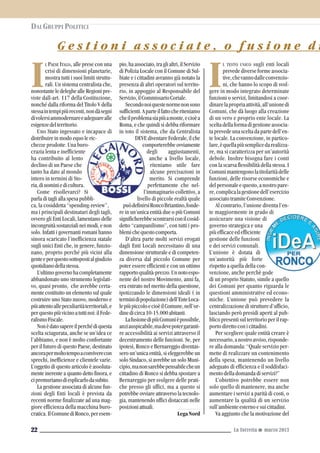 L TESTO UNICO sugli enti locali
prevede diverse forme associa-
tive,chevannodalleconvenzio-
ni, che hanno lo scopo di svol-
gere in modo integrato determinate
funzioni o servizi, limitandosi a coor-
dinarelapropriaattività,all’unionedi
Comuni, che dà luogo alla creazione
di un vero e proprio ente locale. La
sceltadellaformadigestioneassocia-
taprevedeunasceltadapartedell’en-
te locale. La convenzione, in partico-
lare,èquellapiùsemplicedarealizza-
re, ma si caratterizza per un’autorità
debole. Inoltre bisogna fare i conti
con la scarsa flessibilità della stessa. I
Comunimantengonolatitolaritàdelle
funzioni, delle risorse economiche e
delpersonaleequesto,anostropare-
re,complicalagestionedell’esercizio
associato tramite Convenzione.
Al contrario, l’unione diventa l’en-
te maggiormente in grado di
assicurare una visione di
governo strategica e una
piùefficaceedefficiente
gestione delle funzioni
e dei servizi comunali.
L’unione è dotata di
un’autorità più forte
rispetto a quella della con-
venzione, anche perchè gode
di un proprio Statuto, simile a quello
dei Comuni per quanto riguarda le
questioni amministrative ed econo-
miche. L’unione può prevedere la
centralizzazionedistruttured’ufficio,
lasciando però presidi aperti al pub-
blico presenti sul territorio per il rap-
porto diretto con i cittadini.
Per scegliere quale entità creare è
necessario,anostroavviso,risponde-
re alla domanda: “Quale servizio per-
mette di realizzare un contenimento
della spesa, mantenendo un livello
adeguato di efficienza e il soddisfaci-
mento della domanda di servizi?”
L’obiettivo potrebbe essere non
solo quello di mantenere, ma anche
aumentare i servizi a parità di costi, o
aumentare la qualità di un servizio
sull’ambiente esterno e sui cittadini.
Va aggiunto che la motivazione del
G e s t i o n i a s s o c i a t e , o f u s i o n e d i
La Torretta G marzo 201322
I
L PAESE ITALIA, alle prese con una
crisi di dimensioni planetarie,
mostra tutti i suoi limiti struttu-
rali. Un sistema centralista che,
nonostanteledeleghealleRegionipre-
viste dall-art. 117 della Costituzione,
nonché dalla riforma del Titolo V della
stessaintempipiùrecenti,nondàsegni
divolersiammodernareeadeguarealle
esigenzedelterritorio.
Uno Stato ingessato e incapace di
distribuire in modo equo le ric-
chezze prodotte. Una buro-
crazia lenta e inefficiente
ha contribuito al lento
declino di un Paese che
tanto ha dato al mondo
intero in termini di Sto-
ria,diuominiedicultura.
Come risollevarci? Si
parla di tagli alla spesa pubbli-
ca, la cosiddetta “spending-review”,
ma i principali destinatari degli tagli,
ovvero gli Enti Locali, lamentano delle
incongruità sostanziali nei modi, e non
solo. Infatti i governanti romani hanno
sinora scaricato l’inefficienza statale
sugli unici Enti che, in genere, funzio-
nano, proprio perché più vicini alla
genteeperquestosottopostialgiudizio
quotidianodellastessa.
L’ultimogovernohacompletamente
abbandonato uno strumento legislati-
vo, quasi pronto, che avrebbe certa-
mente costituito un elemento sul quale
costruire uno Stato nuovo, moderno e
piùattentoallepeculiaritàterritoriali,e
perquestopiùvicinoatuttinoi:ilFede-
ralismoFiscale.
Nonèdatosapereilperchédiquesta
scelta sciagurata, anche se un’idea ce
l’abbiamo, e non è molto confortante
per il futuro di questo Paese, destinato
ancorapermoltotempoaconviverecon
sprechi, inefficienze e clientele varie.
L’oggetto di questo articolo è assoluta-
mente inerente a quanto detto finora, e
cipremuriamodiesplicarlodasubito.
La gestione associata di alcune fun-
zioni degli Enti locali è prevista da
recenti norme finalizzate ad una mag-
giore efficienza della macchina buro-
cratica.IlComunediRonco,peresem-
pio,haassociato,traglialtri,ilServizio
di Polizia Locale con il Comune di Sul-
biate e i cittadini avranno già notato la
presenza di altri operatori sul territo-
rio, in appoggio al Responsabile del
Servizio,ilCommissarioCoriale.
Secondonoiquestenormenonsono
sufficienti.Aparteilfattocheriteniamo
cheilproblemasiapiùamonte,ecioèa
Roma, e che quindi si debba riformare
in toto il sistema, che da Centralista
DEVE diventare Federale, il che
comporterebbe ovviamente
degli aggiustamenti,
anche a livello locale,
riteniamo utile fare
alcune precisazioni in
merito. Si comprende
perfettamente che nel-
l’immaginario collettivo, a
livello di piccole realtà quale
puòdefinirsiRoncoBriantino,fonde-
re in un’unica entità due o più Comuni
significherebbescontrarsiconilcosid-
detto “campanilismo”, con tutti i pro-
blemichequestocomporta.
D’altra parte molti servizi erogati
dagli Enti Locali necessitano di una
dimensione strutturale e di competen-
za diversa dal piccolo Comune per
poter essere efficienti e con un ottimo
rapportoqualità-prezzo.Unnotoespo-
nente del nostro Movimento, anni fa,
era entrato nel merito della questione,
ipotizzando le dimensioni ideali ( in
terminidipopolazione)dell’EnteLoca-
lepiùpiccoloecioèilComune,nell’or-
dinedicirca10-15.000abitanti.
LafusionedipiùComunièpossibile,
anziauspicabile,madevepotergaranti-
re accessibilità ai servizi attraverso il
decentramento delle funzioni. Se, per
ipotesi, Ronco e Bernareggio diventas-
sero un’unica entità, si eleggerebbe un
solo Sindaco, si avrebbe un solo Muni-
cipio,manonsarebbepensabilecheun
cittadino di Ronco si debba spostare a
Bernareggio per svolgere delle prati-
che presso gli uffici, ma a questo si
potrebbe ovviare attraverso la tecnolo-
gia, mantenendo uffici distaccati nelle
posizioniattuali.
LegaNord
DAI GRUPPI POLITICI
I
 