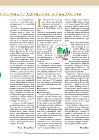 i C o m u n i ? O p i n i o n i a c o n f r o n t o
23
blica,mapoiall’attopraticocisiimbat-
teinsituazionidifferenziatecherischia-
no di creare più danni che benefici.
Sono campi (l’amministrazione finan-
ziaria, la pianificazione urbanistica, la
gestionedeiserviziditrasportopubbli-
co,diraccoltaesmaltimentorifiuti,dei
servizisocialiescolastici)incuioccor-
re muoversi con elasticità e prudenza,
pernonbuttareilbambinoconl’acqua
sporca.
Infatti,dapiùpartisisollevano
dubbisull’efficacia,efficienza
ed economicità di que-
st’obbligo di legge. Anche
a nostro avviso, si rischia
di associare funzioni a
macchia di leopardo tra
Comuni, con meno di
5.000 abitanti, non limitrofi,
creando ulteriore disagio ai cit-
tadini;aquestoriguardo,bisognereb-
be estendere l’obbligo della suddetta
leggeancheperiComunifinoa15.000
abitanti, consentendo in tal modo una
maggiorcontiguitàterritoriale.
È opportuno, secondo noi, prima di
procedere nella direzione tracciata,
valutareeffettivamentequalisianoivan-
taggi economici che ne derivano, oltre
alconseguimentodiuneffettivomiglior
servizio per i cittadini, senza il quale
non ha senso l’intera operazione. Un
esempio positivo potrebbe essere la
realizzazioneinassociazionediComuni
di opere pubbliche che un singolo pic-
coloComunenonpotrebbepermettersi
con le sue sole forze o che altrimenti
vedrebbero la luce solo a prezzo di un
dispendio eccessivo di risorse della
macchinaamministrativa.
Nei prossimi mesi vedremo come si
porrà il nuovo Governo nei confronti
degli enti locali, sapendo che il rischio
chesicorreèlafusionecoatta,l’accor-
pamento forzoso dei Comuni. Di certo
questi saranno temi che dovremo
affrontare nel prossimo programma
elettorale,cheVivereRoncocomincerà
giàadiscutereconiproprisostenitoria
partiredalprossimomesediaprile.
VivereRonco
La Torretta G marzo 2013
L2013SIÈGIÀCONNOTATOcomeun
anno critico e carico di grandi
cambiamentiperiComuni,spe-
cialmente per paesi che conta-
no meno di 5.000 abitanti, come il
nostro.
IGovernichesisonosuccedutiinquesti
ultimiannihannopenalizzatolafinanza
degli enti locali comunali, togliendo
soldi che dovevano procurare dei
risparmialivellogeneraleefarquadra-
re i conti di un bilancio statale
sempre più in rosso. Con il
2013 anche il nostro
Comunehadovutofarei
conti con le regole del
Patto di stabilità: un
obbligo a contenere le
spese e gli investimenti,
pur possedendo le risorse
necessarie...
Inoltre, entro il 31 dicembre
2013èobbligatoriol’esercizioassocia-
totraComunidiulteriorifunzionieser-
vizi. Bisogna ricordare, infatti, che
entrolafinedel2012ilnostroComune
hagiàprovvedutoadassociare3funzio-
ni, come previsto dalla Legge
135/2012,trale9chedovrannoessere
prima o poi attivate. Per l’esattezza,
sono stati già oggetto di associazione
coniComunilimitrofiiseguentipunti:
•catasto
•protezionecivileecoordinamentodei
primisoccorsi;
•poliziamunicipale.
In merito a quest’ultimo servizio, si
sottolineailfattochelafunzionediPoli-
zia locale era già stata associata con il
Comune di Sulbiate prima dell’obbligo
dilegge.Infatti,erastataunasceltadeli-
beratainautonomiasiaperottimizzare
ilserviziochepercontenerelespese.
Anchelealtreduefunzionieranogià
attive: è stata cambiata solo la conven-
zione, e quindi la regolamentazione,
senza con questo aver ottenuto degli
effettivirisparmidispesa.
Dovendo esprimere un parere sul-
l’opportunità di un simile provvedi-
mento,dobbiamodireancoraunavolta
che si parte con le migliori intenzioni,
ovveroilcontenimentodellaspesapub-
I
personale e il suo coinvolgimento è, a
nostro parere, importante, anche
accompagnandolo con un’attività di
formazione.
Un esempio efficace di convenzio-
nepotrebbeesserelasituazioneincui
il Comune, Ronco nel nostro caso,
acconsenta che alcune delle proprie
linee di trasporto pubblico siano pro-
lungate in modo da servire i Comuni
vicini. Anche se è difficile la gestione
dinamica delle funzioni di trasporto,
che restano dei vari Comuni, una con-
venzione di questo tipo ha il pregio di
mantenere inalterato il personale e
sfruttare la riduzione dei costi di
gestione del trasporto attraverso l’e-
sercizio associato del servizio.
Un esempio di unione di Comuni,
applicabilealcasospecificodiRonco,
potrebbe essere invece quella relativa
al servizio di segreteria o di determi-
nati uffici comunali, che potrebbero
mantenere presidi aperti al pubblico
in ogni Comune ma, al tempo stesso,
verrebbero gestiti solo mediante l’u-
nione,sfruttandocosìlariduzionedei
costi, mantenendo tutto il personale
precedentemente applicato in ogni
Comune e consentendo ai cittadini di
averepresidivicinialoro.L’unionedei
Comunipotrebbeancheesserel’occa-
sione per fare una “rivisitazione” delle
competenze specifiche del personale,
così da coinvolgerlo sempre più nel-
l’applicazione e realizzazione dei pro-
pri compiti con maggiore competenza
e vicinanza con i cittadini. Il personale
si sentirebbe più motivato e svolgereb-
bealmeglioilpropriolavoro.
Asecondadeicasi,fatteleopportu-
ne valutazioni sopra esposte in merito
alla convenienza economica e alla
qualità dei servizi erogati, riteniamo
quindi che anche a Ronco si possano
stipulare convenzioni o istituire unio-
ni con i Comuni vicini, salvaguardan-
doilpersonaledipendenteeleesigen-
zedeicittadini,chenondevonoessere
costretti a spostarsi qualora abbiano
bisogno di un servizio.
GruppoIDeAperRonco
 