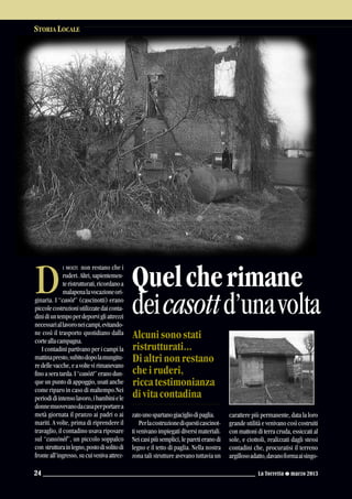 I MOLTI non restano che i
ruderi. Altri, sapientemen-
teristrutturati,ricordanoa
malapenalavocazioneori-
ginaria. I “casòt” (cascinotti) erano
piccolecostruzioniutilizzatedaiconta-
dinidiuntempoperdeporvigliattrezzi
necessariallavoroneicampi,evitando-
ne così il trasporto quotidiano dalla
corteallacampagna.
I contadini partivano per i campi la
mattinapresto,subitodopolamungitu-
redellevacche,eavoltevirimanevano
finoaseratarda.I“casòtt”eranodun-
que un punto di appoggio, usati anche
come riparo in caso di maltempo.Nei
periodidiintensolavoro,ibambiniele
donnemuovevanodacasaperportarea
metà giornata il pranzo ai padri o ai
mariti. A volte, prima di riprendere il
travaglio, il contadino usava riposare
sul “cassinèl”, un piccolo soppalco
con strutturainlegno,postodisolitodi
fronteall’ingresso,sucuivenivaattrez-
zatounospartanogiacigliodipaglia.
Perlacostruzionediquesticascinot-
ti venivano impiegati diversi materiali.
Neicasipiùsemplici,leparetieranodi
legno e il tetto di paglia. Nella nostra
zona tali strutture avevano tuttavia un
carattere più permanente, data la loro
grande utilità e venivano così costruiti
con mattoni di terra cruda, essiccati al
sole, e ciottoli, realizzati dagli stessi
contadini che, procuratisi il terreno
argillosoadatto,davanoformaaisingo-
STORIA LOCALE
La Torretta G marzo 201324
D Quelcherimane
deicasottd’unavolta
Alcuni sono stati
ristrutturati...
Di altri non restano
che i ruderi,
ricca testimonianza
di vita contadina
 