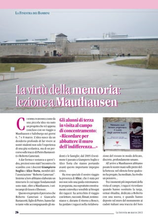 ISEMBRAINCREDIBILEcomeda
una piccola idea sia nato
unprogettochesièappena
concluso con un viaggio a
Mauthausen e Salisburgo nei giorni
6, 7 e 8 marzo. L’idea nasce da un
desiderio profondo di far vivere ai
nostri studenti non solo l’esperienza
di una gita scolastica, ma di un per-
corsosulletraccediPietroBastanzet-
tieRobertoCamerani.
A dar forma e sostanza a quest’i-
dea,preziosisonostatil’incontroelo
scambio con i docenti Giampiero
Soglio e Alice Torta, membri del-
l’associazione “Roberto Camerani”.
Insiemealoroabbiamoelaboratoun
itinerario le cui tappe fondamentali
sono state, oltre a Mauthausen, i sot-
tocampidiGuseneEbensee.
Questoeraproprioilpercorsoche
Roberto Camerani e Giancarlo
Bastanzetti,figliodiPietro,hannofat-
totantevolteaccompagnandoglistu-
denti e le famiglie; dal 2005 il testi-
mone è passato a Giampiero Soglio e
Alice Torta che stanno portando
avanti questo importante impegno
civico.
Ha reso speciale il nostro viaggio
la presenza di Alice, che è stata per
noi non solo una guida estremamen-
tepreparata,masoprattuttoemotiva-
mentecoinvoltaesensibileaibisogni
dei ragazzi: ha arricchito il viaggio
conletture,racconti,filmati,testimo-
nianze e, durante il ritorno a Ronco,
ha guidato i ragazzi nella rielabora-
zione del vissuto in modo delicato,
discreto,profondamenteumano.
All’arrivo a Mauthausen abbiamo
posatolenostremanisullepietredel-
la fortezza: nel silenzio forse qualcu-
nohapregato,hameditato,harivolto
unpensiero...
Traimomentipiùimportantidella
visita al campo, i ragazzi ricordano
quando hanno sostituito la targa,
ormai sbiadita, dedicata a Roberto
con una nuova, e quando hanno
deposto sul muro del monumento ai
caduti italiani una traccia del loro
LA FINESTRA DEI BAMBINI
La Torretta G marzo 201326
C Glialunniditerza
invisitaalcampo
diconcentramento:
«Ricordareper
abbattereilmuro
dell’indifferenza...»
Lavirtùdellamemoria:
lezioneaMauthausen
Lavirtùdellamemoria:
lezioneaMauthausen
 