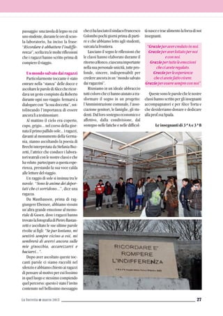 passaggio: una tavola di legno su cui
unostudente,duranteleorediscuo-
la-laboratorio, ha inciso la frase:
“Ricordare è abbattere l’indiffe-
renza”,sceltatralemolteriflessioni
che i ragazzi hanno scritto prima di
compiereilviaggio.
Un mondo salvato dai ragazzi
Particolarmente toccante è stato
entrare nella “stanza” delle docce e
ascoltareleparolediAlicechericor-
dava un gesto compiuto da Roberto
durante ogni suo viaggio: fermarsi a
dialogarecon“lasuadoccetta”,sot-
tolineando l’importanza di essere
ancoralìatestimoniare.
Al mattino il cielo era coperto,
cupo, grigio... nel corso della gior-
nata il primo pallido sole... i ragazzi,
davanti al monumento della Germa-
nia, stanno ascoltando la poesia di
Brecht interpretata da Stefania Buz-
zetti, l’attrice che conduce i labora-
toriteatraliconlenostreclassieche
havoluto partecipareaquestaespe-
rienza, prestando la sua voce calda
alleletturedelviaggio.
Un raggio di sole si insinua tra le
nuvole: “Sono le anime dei depor-
tati che ci sorridono...”, dice una
ragazza.
Da Mauthausen, prima di rag-
giungere Ebensee, abbiamo vissuto
un’altra grande emozione al memo-
riale di Gusen, dove i ragazzi hanno
trovatolafotografiadiPietroBastan-
zetti e ascoltato le sue ultime parole
rivolte ai figli: “Se pur lontano, mi
sentirò sempre vicino a voi, mi
sembrerà di avervi ancora sulle
mie ginocchia, accarezzarvi e
baciarvi...”.
Dopo aver ascoltato queste toc-
canti parole ci siamo raccolti nel
silenzioeabbiamochiestoairagazzi
di pensare al motivo per cui fossimo
in quel luogo e stessimo compiendo
quelpercorso:questoèstatol’invito
contenuto nel bellissimo messaggio
La Torretta G marzo 2013 27
checihalasciatoilsindacoFrancesco
Colombo pochi giorni prima di parti-
re e che abbiamo letto agli studenti,
varcatalafrontiera.
Lasciano il segno le riflessioni che
le classi hanno elaborato durante il
ritornoaRonco,ciascunaimportante
nellasuapersonaleunicità,tuttepro-
fonde, sincere, indispensabili per
credereancorainun“mondosalvato
dairagazzini”.
Riuniamo in un ideale abbraccio
tutticolorochecihannoaiutatoatra-
sformare il sogno in un progetto:
l’Amministrazione comunale, l’asso-
ciazione genitori, le famiglie, gli stu-
denti.Dallorosostegnoeconomicoe
affettivo, dalla condivisione, dal
sostegno nelle fatiche e nelle difficol-
tànasceetraealimentolaforzadinoi
insegnanti.
“Grazieperavercredutoinnoi.
Grazieperaverlottatopernoi
econnoi.
Graziepertutteleemozioni
checiaveteregalato.
Grazieperleesperienze
checiavetefattovivere.
Grazieperesseresempreconnoi”
Questesonoleparolechelenostre
classi hanno scritto per gli insegnanti
accompagnatori e per Alice Torta e
che desideriamo donare e dedicare
allaprof.ssaSpada.
Le insegnanti di 3^A e 3^B
 
