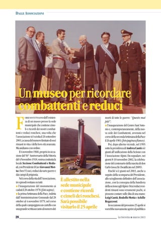 ORSENONTUTTISANNOdell’esisten-
za di un museo presso la sede
municipalechecontienecime-
li e ricordi dei nostri combat-
tenti e reduci ronchesi, una volta che
l’associazionesièscioltail26settembre
2003,acausadelnumerolimitatodisoci
rimastiinvitaedellaloroetàavanzata.
Maandiamoconordine.
Il4novembre1968,proprioinocca-
sionedel50°AnniversariodellaVittoria
del4Novembre1918,venivacostituitala
localeSezioneCombattentieRedu-
ci,conPresidenteilCav.GiovanniMot-
taeben55soci,reducidavarieguerree
daicampidiprigionia.
Nelcorsodellavitadell’Associazione,
treepisodisvettanosututti:
G l’inaugurazione del monumento ai
cadutiil28ottobre1978(fotosopra);
G laprimaSettimanadellaPace,indetta
dall’AmministrazioneComunaledal28
ottobreal4novembre1979,nelcorso
dellaqualecampeggiavauncartellocon
unagrandescrittaaccantoalnumerodei
Unmuseoperricordare
combattentiereduci
Unmuseoperricordare
combattentiereduci
DALLE ASSOCIAZIONI
La Torretta G marzo 201328
F
morti di tutte le guerre: “Questo mai
più!”;
G l’inaugurazionedelCentroSant’Anto-
nioe,contemporaneamente,dellanuo-
va sede dei Combattenti, avvenuta nel
corsodellasecondaSettimanadellaPace
il26aprile1981(fotopaginaafianco).
Poi, dopo alterne vicende, nel 1995
sottolapresidenzadiAndreaCantùsiè
giuntiall’unificazionedellaSezionecon
l’AssociazioneAlpini.Dasegnalare,nei
giorni8-10novembre2002,lacelebra-
zionedelcentenariodellanascitadidon
CarloGnocchi(beatificatonel2009).
Finché si è giunti nel 2003, anche a
seguitodellascomparsadelPresidente,
alloscioglimentodefinitivodell’associa-
zione, con la consegna della bandiera
dellasezioneagliAlpini.Oraireduciresi-
denti rimasti sono veramente pochi, si
possonocontaresulleditadiunamano:
LuigiCantù,RodolfoMottaeAchille
Regazzoni.
Inoccasionedelprossimo25aprilesi
vorrebbenuovamenteaprirealpubblico
Èallestitonella
sedemunicipale
econtienericordi
ecimelideironchesi.
Saràpossibile
visitarloil25aprile
 