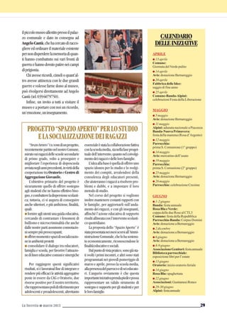 ilpiccolomuseoallestitopressoilpalaz-
zo comunale e dato in consegna ad
AngeloCantù,chehacercatodiracco-
gliereedordinareilmaterialeesistente
pernondisperderelamemoriadiquan-
ti hanno combattuto sui vari fronti di
guerraohannodovutopatireneicampi
diprigionia.
Chiavessericordi,cimelioquant’al-
tro avesse attinenza con le due grandi
guerre e volesse farne dono al museo,
può rivolgersi direttamente ad Angelo
Cantù(tel.0396079750).
Infine, un invito a tutti a visitare il
museo e a portare con noi un ricordo,
un’emozione,uninsegnamento.
La Torretta G marzo 2013 29
CALENDARIO
DELLEINIZIATIVE
APRILE
G 13aprile
Comune:
GiornatadelVerdepulito
G 14aprile
Avis: donazioneBernareggio
G 20aprile
FabbricadelleIdee:
saggiodifineanno
G 25aprile
Comune-Banda-Alpini:
celebrazioniFestadellaLiberazione
MAGGIO
G 5maggio
Avis: donazioneBernareggio
G 11maggio
Alpini: adunatanazionaleaPiacenza
Banda-NuovaPrimavera:
festadellamamma(Rosad’Argento)
G 12maggio
Parrocchia:
primaS.Comunione(1°gruppo)
G 14maggio
Avis: mercatinodell’usato
G 19maggio
Parrocchia:
primaS.Comunione(2°gruppo)
G 25maggio
Avis: donazioneBernareggio
G 26maggio
Parrocchia: celebrazioneCresime
GIUGNO
G 1-2giugno
Banda: festaannuale
RosaBlu eVerde:
coppadelledueRosealCTL3
Comune: festadellaRepubblica
Parrocchia-Banda: Corpus Domini
Avis: donazioneaBernareggio
G 2dicembre
Avis: donazioneaBernareggio
G 6giugno
Avis: donazioneaBernareggio
G 8-9giugno
AssociazioneGenitori:festaannuale
Bibliotecaparrocchiale:
esposizionelibriperl’estate
G 13giugno
Oratorio: iniziooratorioferiale
G 14giugno
RosaBlu: spaghettata
G 22giugno
Associazioni: GustiamociRonco
G 29-30giugno
Alpini: festaannuale
“SPAZIOAPERTO”ÈILNOMEdiunprogetto,
recentementepartitonelnostroComune,
miratosuiragazzidellescuolesecondarie
di primo grado, volto a proseguire e
migliorare l’esperienza di doposcuola
avviataneglianniprecedenti,invirtùdella
cooperazione tra Oratorio e Centro di
AggregazioneGiovanile.
L’obiettivo primario del progetto è
sicuramente quello di offrire sostegno
agli studenti che ne hanno effettivo biso-
gno,ecombattereladispersionescolasti-
ca; tuttavia, ci si augura di conseguire
anche ulteriori, e più ambiziose, finalità,
quali:
G fornireagliutentiunaguidaeducativa,
cercando di contrastare i fenomeni di
bullismo e microcriminalità che anche
dalle nostre parti assumono connotazio-
nisemprepiùpreoccupanti;
Goffriremomentiespazidisocializzazio-
neinambientiprotetti
G consolidare il dialogo tra educatori,
famiglia e scuola, per favorire l’attuazio-
nedilineeeducativecomuniesinergiche
Per raggingere questi significativi
risultati,sièlavoratoalfinediintegraree
renderepiùefficacileattivitàaggregative
poste in essere da CAG e Oratorio, due
risorse positive per il nostro territorio,
cherappresentanopolidiriferimentoper
adolescenti e preadolescenti; altrettanto
essenzialeèstatalacollaborazionefattiva
conlascuolamedia,sianellafaseproget-
tualedell’intervento,quantonelcoivolgi-
mentodeiragazziedellelorofamiglie.
L’ideaallabaseèquelladioffrireuno
spazio idoneo per lo studio e lo svolgi-
mento dei compiti, avvalendosi della
consulenza degli educatori presenti,
cheaiuterannoiragazziarisolverepro-
blemi e dubbi, e a impostare il loro
metododistudio.
Nel corso del progetto si vogliono
inoltre mantenere costanti rapporti con
le famiglie, per aggiornarli sull’anda-
mento dei ragazzi, e con gli insegnanti,
affinchè l’azione educativa di supporto
risultiallineataconl’interventoscolasti-
coquotridiano.
La proposta dello “Spazio Aperto” è
statapresentataneimesiscorsiall’Ammi-
nistrazioneComunale,chelohasostenu-
to economicamente, riconoscendone le
finalitàeducativeesociali.
Dalpuntodivistapratico,sonogiàsta-
ti svolti i primi incontri, e altri sono stati
programmati nei giovedì pomeriggio di
marzo e aprile, presso la scuola media,
allapresenzadelparrocoediseieducato-
ri. L’augurio ovviamente è che questa
importanteiniziativaprendapiedeepossa
rappresentare un valido strumento di
sostegnoesupportoperglistudentieper
lelorofamiglie.
PROGETTO“SPAZIOAPERTO”PERLOSTUDIO
ELASOCIALIZZAZIONEDEIRAGAZZI
 