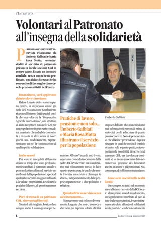 UBBLICHIAMO VOLENTIERI l’in-
tervista rilasciataci da
Umberto Galbiati e Maria
Rosa Motta, volontari
dediti al servizio di patronato
presso la locale sezione Cisl in
centro paese. È stato un incontro
cordiale, senza uno schema pre-
fissato, una chiacchierata che ha
consentito di far meglio conosce-
relapreziosaattivitàdelCentro.
Innanzitutto, sarà opportuno
chiariredovecitroviamo.
Il dove è presto detto: siamo in pie-
no centro, in un piccolo locale, già
sede dell’Associazione Combattenti,
ricavatoall’internodeglispazidiquel-
la che una volta era la “Cooperativa
Agricola Sant’Antonio”, una struttura
di aiuto reciproco nata nel 1920 per
unapopolazioneingranpartecontadi-
na,unastoriacheandrebbeconosciu-
ta e rivissuta in altre forme ai nostri
giorni. Noi, modestamente, rappre-
sentiamo un po’ la continuazione di
quellospiritosolidaristico.
Inchesenso?
Pur con le innegabili differenze
dovute ai tempi che sono profonda-
mente cambiati, il patronato attuale si
pone nella stessa linea di servizio nei
confronti della popolazione, specie di
quellacheincontramaggioridifficoltà
afarvalereipropridiritti,aespletarele
pratiche di lavoro, di pensionamento,
eccetera...
Però si tratta di un patronato
CISL,riservatoagliiscritti?
Nientedipiùsbagliato.Loricordava
sempre anche il nostro grande prede-
cessore, Alfredo Viscardi: noi, è vero,
operiamo come distaccamento della
sedeCISLdiVimercate,manonabbia-
mo mai volutamente messo in luce
questoaspetto,perchéquellochecon-
ta è fornire un servizio a chiunque lo
chieda, indipendentemente dalle pro-
prie appartenenze o idee politiche e
religiose.
Quindioffriteunserviziosenza
alcuntornaconto...
Non saremmo qui se fosse diversa-
mente. La gente che non ci conosce o
che viene per la prima volta in effetti si
stupisce del fatto che non chiediamo
mai informazioni personali prima di
sederci al tavolo a discutere di quanto
possaoccorrere.Sonolepersonestes-
se che alla fine “pretendono” di poter
ripagare in qualche modo il servizio
ricevuto: solo a questo punto, noi pro-
poniamo la possibilità di iscriversi al
patronato CISL, per dare forza e conti-
nuitàadunlavoroassociativofattonel-
l’interesse generale dei lavoratori
ancora in azione o già pensionati. Noi,
comunque,disoldinonnetratteniamo.
Come siete inseriti nella realtà
locale?
Un esempio, su tutti: nel momento
incuiabbiamoricevutodallaBCCloca-
le,alsuoprimoannodiinsediamento,
un significativo contributo al pari di
tuttelealtreassociazioni,èstatointera-
mente devoluto al fondo di solidarietà
localeperchécisembravaesattamente
VolontarialPatronato
all’insegnadellasolidarietà
L’INTERVISTA
La Torretta G marzo 20136
P
Pratichedilavoro,
pensionienonsolo...
UmbertoGalbiati
eMariaRosaMotta
illustranoilservizio
perlapopolazione
UmbertoGalbiati
 