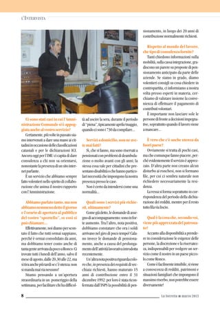L’INTERVISTA
La Torretta G marzo 20138
Ci sono stati casi in cui l’Ammi-
nistrazione Comunale si è appog-
giataanchealvostroservizio?
Certamente,piùvolteinpassatosia-
mo intervenuti a dare una mano ai cit-
tadiniinoccasionedelleclassificazioni
catastali e per le dichiarazioni ICI.
Ancoraoggiperl’IMUcicapitadidare
consulenza a chi non sa orientarsi,
nonostantelapresenzadiunsitointer-
netparlante.
È un servizio che abbiamo sempre
fattovolentierinellospiritodicollabo-
razione che anima il nostro rapporto
conl’Amministrazione.
Abbiamoparlatotanto,manon
abbiamonemmenodettoilgiorno
e l’orario di apertura al pubblico
del vostro “sportello”, se così si
puòchiamare...
Effettivamente,noidiamoperscon-
tato il fatto che tutti ormai sappiano,
perché è ormai consolidato da anni,
ma dobbiamo tener conto anche di
tantagentearrivatadapocoaRonco.Ci
trovate tutti i lunedì dell’anno, salvo il
mesediagosto,dalle20,30alle22,ma
sitiraanchepiùtardisec’èutenza:non
simandamaivianessuno!
Stiamo pensando a un’apertura
straordinaria in un pomeriggio della
settimana,perfacilitarechihadifficol-
tà ad uscire la sera, durante il periodo
di“piena”,tipicamenteaprile/maggio,
quandocisonoi730dacompilare...
Serviziadomicilio,nonneave-
temaifatti?
Sì, che si fanno, ma sono riservati a
pensionaticonproblemidideambula-
zione o molto avanti con gli anni; la
stessa cosa vale per cittadini che pre-
sentanodisabilitàochehannopartico-
larinecessitàcheimpongonolanostra
presenzapressolecase.
Nonècertodaintendersicomeuna
normalità...
Quali sono i servizi più richie-
sti,ultimamente?
Comegiàdetto,ledomandediasse-
gnodiaccompagnamento:sonoinfor-
te aumento. Tra l’altro, nota positiva,
dobbiamo constatare che ora i soldi
arrivano nel giro di poco tempo! Cala-
no invece le domande di pensiona-
mento, anche a causa del prolunga-
mentodell’attivitàlavorativaintrodotta
recentemente.
Un’altranotapositivariguardacolo-
roche,inpresenzadeirequisitidivec-
chiaia richiesti, hanno maturato 15
anni di contribuzione entro il 31
dicembre1992:perloroèstataricon-
fermatadall’INPSlapossibilitàdipen-
sionamento, in luogo dei 20 anni di
contribuzionenormalmenterichiesti.
Rispetto al mondo del lavoro,
chetipodiconsulenzafornite?
Tanti chiedono informazioni sulla
mobilità,sullacassaintegrazione,gra-
disconounpareresupropostedipen-
sionamento anticipato da parte delle
aziende. Se siamo in grado, diamo
volentieri consigli su cosa chiedere in
contropartita, ci informiamo a nostra
volta presso esperti in materia, cer-
chiamo di valutare insieme la conve-
nienza di effettuare il pagamento di
contributivolontari.
È importante non lasciare sole le
personedifronteadecisioniimpegna-
tive,soprattuttoquandoillavoroviene
amancare...
È vero che c’è anche utenza da
fuoripaese?
Ovviamente si tratta di pochi casi,
machecomunquefannopiacere,per-
chéevidentementeilservizioèapprez-
zato. D’altra parte non creano alcun
disturbo ai ronchesi, non si formano
file, per cui ci sembra naturale non
richiedere necessariamente la resi-
denza.
Laressasiformasoprattuttoincor-
rispondenza del periodo della dichia-
razionedeiredditi,mentreperilresto
tuttofilavialiscio.
Qualèlacosache,secondovoi,
vienepiùapprezzatadelpatrona-
to?
Accantoalladisponibilitàaprende-
re in considerazione le esigenze delle
persone,ladiscrezioneelariservatez-
za, indispensabili per svolgere un ser-
viziocomeilnostroinunpaesepicco-
locomeRonco.
Comeèfacilmenteintuibile,siviene
a conoscenza di redditi, patrimoni e
situazioni famigliari che impongono il
massimoriserbo,nonpotrebbeessere
diversamente!
 
