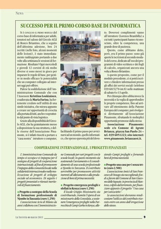 NEWS
La Torretta G marzo 2013 9
SI È CONCLUSO IL PRIMO MODULO del
corso base di informatica per adulti,
tenutosi nel salone del Circolo ACLI
di Ronco Briantino, che a seguito
dell’altissima adesione, ben 24
iscritti (nelle foto, alcuni momenti
delle lezioni), è stato immediata-
mente raddoppiato portando a due
volteallasettimanalesessionidifor-
mazione. Risultato? Ogni mercoledì
e giovedì 12 corsisti di età molto
diverse si sono messi in gioco per
imparareleregoledibase,pergesti-
re in modo efficace le potenzialità
che un computer collegato ad inter-
netoggipuòoffrire.
Palese la soddisfazione dell’Am-
ministrazione Comunale che con
l’Assessore Kristiina Loukiainen,
coadiuvatadaMariaFarina,hafor-
temente creduto nell’utilità di una
simileiniziativa,chemiravaappunto
a creare un’opportunità di crescita
allaportataditutti,ancheesoprattut-
todalpuntodivistalogistico.
GraziealladisponibilitàdelCirco-
lo ACLI, che ha gratuitamente messo
a disposizione la sua struttura, e del-
le risorse dell’Associazione Pina-
monte, si è infatti riusciti a portare a
“casa nostra” istruttore e computer,
facilitando il primo passo per avvici-
narsiadunmondo,quelloinformati-
co,chespessospaventapiùdeldovu-
to. Doverosi complimenti vanno
all’istruttore (Lorenzo Brambilla) a
cui tutti i partecipanti hanno ricono-
sciuto, oltre la competenza, una
grandedosedipazienza.
Questo, come abbiamo detto,
però, era il primo passo: sono già
aperteleiscrizionialsecondomodu-
lodelcorso,dedicatoall’usodeipro-
grammi di video scrittura e dei fogli
di calcolo, organizzati ancora una
voltaaRoncoBriantino.
A questo proposito, come per il
moduloprecedente,cisipotràiscri-
vere e chiedere informazioni presso
gli uffici dei servizi sociali (telefono
039 6815270-int.8) nelle mattinate
disabato6e13aprile.
Perchiunquealtroabbiainvecela
necessità o la voglia di approfondire
le proprie competenze, fino ad arri-
vare all’ottenimento della Patente
Europeadelcomputer,puòrivolger-
si direttamente all’Associazione
Pinamonte, sfruttando le molteplici
opportunitàpromossedallastessa:
Associazione Pinamonte:
sede c/o Comune di Agrate
Brianza, piazza San Paolo 24 –
tel. 039 6051223; sito internet:
www.pinamonte.brianzaest.it.
L’AmministrazioneComunaleda
tempo si occupa e si impegna per il
sostegnodiprogettidicooperazione
internazionale,alfinedipromuovere
l’impegnodellacomunitàlocalenella
solidarietàinternazionaleenellarea-
lizzazione di progetti di sviluppo
sociale ed economico. Di seguito i
progettipresentatieritenutimerite-
volidifinanziamento.
G Progetto a sostegno della Scuola
di formazione professionale di
NjombeinTanzania(euro1.250)
L’associazione Acra di Milano da
annicollaboraconl’Amministrazio-
neComunalepervariprogetticonle
scuolelocali;inquestomomentosta
sostenendol’avviamentoeilconsoli-
damentodiunascuolaprofessionale
a Njombe in Tanzania. Il contributo
servirebbe per promuovere attività
inerentiall’allevamentoeallaprodu-
zionedibenidiprimanecessità.
G Progetto emergenza profughi e
sfollatiinKenya(euro1.250)
Il locale Gruppo Missionario sta
contribuendo, tramite l’opera di un
missionariodellaConsolata,asoste-
nerel’emergenzaprofughinellaPar-
rocchiadiCampGarbainKenya,alle-
stendo Campi profughi e fornendo
benidiprimanecessità.
G Progettounacasaperisenzatet-
to(euro2.500)
L’associazioneAmicidiSanFran-
cescodiOsnagostaraccogliendofon-
diafavoredelComunediSanGiaco-
modelleSegnate,inprovinciadiMan-
tova,colpitodalterremoto,perfinan-
ziare appunto il progetto “Una casa
perisenzatetto”.
Le associazioni dovranno rendi-
contarel’utilizzodelcontributorice-
vuto entro un anno dall’erogazione
dellostesso.
COOPERAZIONE INTERNAZIONALE, I PROGETTI FINANZIATI
SUCCESSOPERILPRIMOCORSOBASEDIINFORMATICA
 