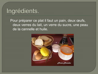 Pour préparer ce plat il faut un pain, deux œufs,
deux verres du lait, un verre du sucre, une peau
de la cannelle et huile.
 