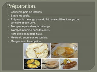 • Couper le pain en tartines.
• Battre les œufs.
• Préparer le mélange avec du lait, une cuillère à soupe de
cannelle et du sucre.
• Tromper le pain dans le mélange.
• Tromper la tartine dans les œufs.
• Frire avec beaucoup huile.
• Mettre du sucre sur les torrijas.
• Manger avec les copains.
 