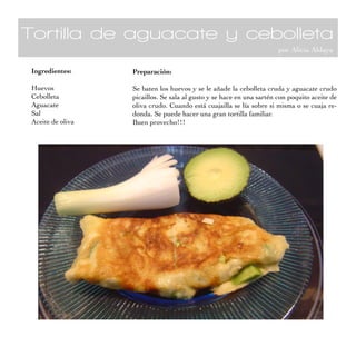 Tortilla de aguacate y cebolleta
por Alicia Aldaya
Ingredientes:
Huevos
Cebolleta
Aguacate
Sal
Aceite de oliva
Preparación:
Se baten los huevos y se le añade la cebolleta cruda y aguacate crudo
picaillos. Se sala al gusto y se hace en una sartén con poquito aceite de
oliva crudo. Cuando está cuajailla se lía sobre si misma o se cuaja re-
donda. Se puede hacer una gran tortilla familiar.
Buen provecho!!!
 