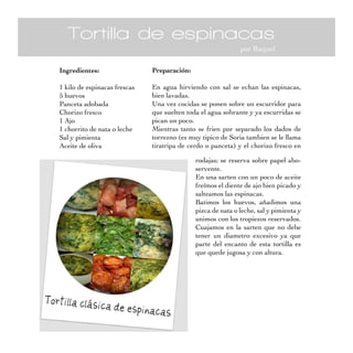 Tortilla de espinacas
por Raquel
Ingredientes:
1 kilo de espinacas frescas
5 huevos
Panceta adobada
Chorizo fresco
1 Ajo
1 chorrito de nata o leche
Sal y pimienta
Aceite de oliva
Preparación:
En agua hirviendo con sal se echan las espinacas,
bien lavadas.
Una vez cocidas se ponen sobre un escurridor para
que suelten toda el agua sobrante y ya escurridas se
pican un poco.
Mientras tanto se frien por separado los dados de
torrezno (es muy tipico de Soria tambien se le llama
tiratripa de cerdo o panceta) y el chorizo fresco en
rodajas; se reserva sobre papel abo-
servente.
En una sarten con un poco de aceite
freímos el diente de ajo bien picado y
salteamos las espinacas.
Batimos los huevos, añadimos una
pizca de nata o leche, sal y pimienta y
unimos con los tropiezos reservados.
Cuajamos en la sarten que no debe
tener un diametro excesivo ya que
parte del encanto de esta tortilla es
que quede jugosa y con altura.
 