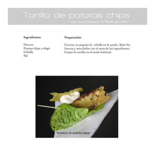Tortilla de patatas chips
por Juan Antequera de Yutubi Quo Vadis?
Ingredientes:
Huevos
Patatas chips a elegir
Cebolla
Sal
Preparación:
Cocinar un poquito la cebolla en la sartén. Batir los
huevos y mezclarlos con el resto de los ingredientes.
Cuajar la tortilla en el modo habitual.
 