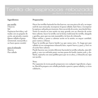 Tortilla de espinacas rebozada
                                                       por David A. de Cocinando me doy una maña


Ingredientes:                Preparación:

por tortilla                 Hacer las tortillas batiendo los dos huevos, con una pizca de sal y un toque
2 huevos                     sutil de nuez moscada, incorporar el queso rallado, batir bien, e incorporar
Sal                          la espinaca salteada previamente, bien escurrida de aceite, mezclando bien.
Espinacas hervidas y sal-    Verter la mezcla en una sartén no muy grande con un chorrito de aceite
teadas con un poquito de     bien caliente, hacer la tortilla con la forma tradicional de tortilla, alargada
aceite, ajo picado y jamón   y gordita, para que sea más manejable a la hora de rebozarla.
Queso rallado al gusto       Dejar enfriar, y poner a calentar aceite en la sartén, en mayor cantidad,
(emmental, mozzarella o      pues vamos a rebozar.
un buen queso curado)        Pasar la tortilla por huevo batido (¿a que suena raro...?), luego por pan
                             rallado (si no conseguimos rebozarla bien, repetir huevo y pan), y freir en
para el rebozado             el aceite bien caliente.
Huevos                       Puede hacerse una versión diferente haciendo la tortilla redonda, más del-
Pan rallado                  gada, y una vez enfriada poner encima queso de fundir, jamón york, y do-
                             blarla, sujetarla con unos palillos para que no se abra, y rebozarla así, tipo
                             san jacobo.

                             Nota:
                             Por supuesto, la receta puede prepararse con cualquier ingrediente, al gus-
                             to, David la prepara con cebolla pochada o puerro, queso rallado y a veces
                             calabacín...
 