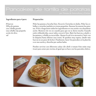 Pancakes de tortilla de patatas
                                                                por Noema de Intercultura y Cocina


Ingredientes para 4 pers:   Preparación:

8 huevos                    Pelar las patatas y lavarlas bien. Escurrir. Cortarlas en dados. Pelar las ce-
220 g de patatas            bollas y cortarlas también en trozos pequeños. Sazonar levemente las pata-
una cebolla grande          tas. Freír a fuego lento todos los ingredientes en una sartén con abundante
una cebolla roja pequeña    aceite. Remover de vez en cuando para que no se doren mucho. Cuando
aceite de oliva             estén reblandecidas, sacar todo y escurrir bien. Batir los huevos y añadir a
sal                         las patatas y cebolla ya escurridas. Ajustar la sal si es necesario y batir con
                            la máquina hasta obtener una crema. Si quedara muy espesa, añadir más
                            huevos (o un poco de leche). Finalmente, hacer los pancakes en la plancha
                            o en una sartén y dorarlos por ambos lados.

                            Pueden servirse con diferentes salsas (de alioli o tomate frito están muy
                            ricas) para untar por encima al igual que se hace con los pancakes dulces.
 