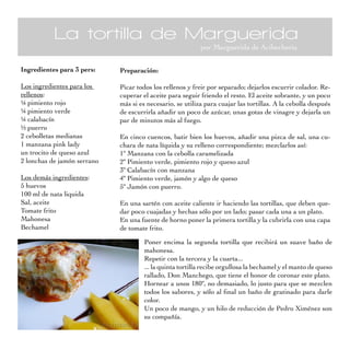 La tortilla de Marguerida
                                                           por Marguerida de Acibecheria

Ingredientes para 3 pers:    Preparación:

Los ingredientes para los    Picar todos los rellenos y freir por separado; dejarlos escurrir colador. Re-
rellenos:                    cuperar el aceite para seguir friendo el resto. El aceite sobrante, y un poco
¼ pimiento rojo              más si es necesario, se utiliza para cuajar las tortillas. A la cebolla después
¼ pimiento verde             de escurrirla añadir un poco de azúcar, unas gotas de vinagre y dejarla un
¼ calabacín                  par de minutos más al fuego.
½ puerro
2 cebolletas medianas        En cinco cuencos, batir bien los huevos, añadir una pizca de sal, una cu-
1 manzana pink lady          chara de nata líquida y su relleno correspondiente; mezclarlos así:
un trocito de queso azul     1º Manzana con la cebolla caramelizada
2 lonchas de jamón serrano   2º Pimiento verde, pimiento rojo y queso azul
                             3º Calabacín con manzana
Los demás ingredientes:      4º Pimiento verde, jamón y algo de queso
5 huevos                     5º Jamón con puerro.
100 ml de nata liquida
Sal, aceite                  En una sartén con aceite caliente ir haciendo las tortillas, que deben que-
Tomate frito                 dar poco cuajadas y hechas sólo por un lado; pasar cada una a un plato.
Mahonesa                     En una fuente de horno poner la primera tortilla y la cubrirla con una capa
Bechamel                     de tomate frito.

                                      Poner encima la segunda tortilla que recibirá un suave baño de
                                      mahonesa.
                                      Repetir con la tercera y la cuarta...
                                      ... la quinta tortilla recibe orgullosa la bechamel y el manto de queso
                                      rallado, Don Manchego, que tiene el honor de coronar este plato.
                                      Hornear a unos 180º, no demasiado, lo justo para que se mezclen
                                      todos los sabores, y sólo al final un baño de gratinado para darle
                                      color.
                                      Un poco de mango, y un hilo de reducción de Pedro Ximénez son
                                      su compañía.
 