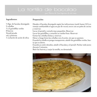 La tortilla de bacalao
                                               por Marta de Los fogones de mi casa


Ingredientes:                   Preparación:

½ Kgr. de bacalao desmigado     Desalar el bacalao desmigado según las indicaciones (suele bastar 24 h en
2 cebollas                      remojo cambiandole el agua un par de veces); secar con un paño de cocina
1 o 2 guindillas verdes         y reservar.
8 huevos                        Lavar el perejil y cortarlo muy pequeñito. Reservar.
Perejil picado                  Lavar las guindillas y cortarlas en ruedas finas. Reservar.
sal y pimienta                  Cortar las cebollas finitas y reservar.
1 cucharón de aceite de oliva   Dorar a fuego lento las cebollas con el aceite, sin que se quemen.
                                Cuando la cebolla se ponga transparente, añadir las guindillas verdes, has-
                                ta que se doren.
                                Cuando ya estén dorados, añadir el bacalao y el perejil. Pochar todo junto
                                durante 5 minutos.
                                Batir los huevos y cuajar la tortilla, no demasiado.
 
