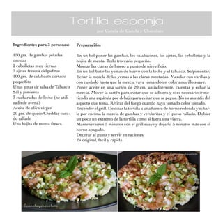 Tortilla esponja
                                               por Canela de Canela y Chocolate

Ingredientes para 3 personas:      Preparación:

150 grs. de gambas peladas         En un bol poner las gambas, los calabacines, los ajetes, las cebolletas y la
cocidas                            hojita de menta. Todo troceado pequeño.
2 cebolletas muy tiernas           Montar las claras de huevo a punto de nieve flojo.
2 ajetes frescos delgaditos        En un bol batir las yemas de huevo con la leche y el tabasco. Salpimentar.
100 grs. de calabacín cortado      Echar la mezcla de las yemas a las claras montadas. Mezclar con varillas y
pequeñito                          con cuidado hasta que la mezcla vaya tomando un color amarillo suave.
Unas gotas de salsa de Tabasco     Poner aceite en una sartén de 20 cm. antiadherente, calentar y echar la
Sal y pimienta                     mezcla. Mover la sartén para evitar que se adhiera y si es necesario ir me-
3 cucharadas de leche (he utili-   tiendo una espátula por debajo para evitar que se pegue. No os asustéis del
zado de avena)                     aspecto que toma. Retirar del fuego cuando haya tomado color tostado.
Aceite de oliva virgen             Encender el grill. Deslizar la tortilla a una fuente de horno redonda y echar-
20 grs. de queso Cheddar cura-     le por encima la mezcla de gambas y verduritas y el queso rallado. Doblar
do rallado                         un poco un extremo de la tortilla como si fuera una visera.
Una hojita de menta fresca         Mantener unos 5 minutos con el grill suave y dejarlo 5 minutos más con el
                                   horno apagado.
                                   Decorar al gusto y servir en raciones.
                                   Es original, fácil y rápida.
 
