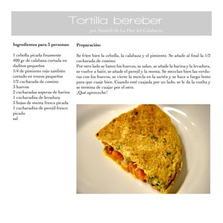 Tortilla bereber
                                         por Ajonjolí de La Flor del Calabacín

Ingredientes para 3 personas:     Preparación:

1 cebolla picada finamente        Se fríen bien la cebolla, la calabaza y el pimiento. Se añade al final la 1/2
400 gr de calabaza cortada en     cucharada de comino.
daditos pequeños                  Por otro lado se baten los huevos, se salan, se añade la harina y la levadura,
1/4 de pimiento rojo también      se vuelve a batir, se añade el perejil y la menta. Se mezclan bien las verdu-
cortado en trozos pequeños        ras con los huevos, se vierte la mezcla en la sartén y se hace a fuego lento
1/2 cucharada de comino           para que cuaje bien. Cuando esté cuajada por un lado, se le da la vuelta y
3 huevos                          se termina de cuajar por el otro.
2 cucharadas soperas de harina    ¡Qué aproveche!
1 cucharadita de levadura
3 hojas de menta fresca picada
1 cucharadita de perejil fresco
picado
sal
 