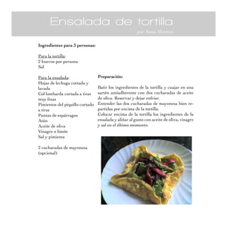 Ensalada de tortilla
                                                       por Anna Moreno

Ingredientes para 3 personas:

Para la tortilla:
2 huevos por persona
Sal

Para la ensalada:                Preparación:
Hojas de lechuga cortada y
lavada                           Batir los ingredientes de la tortilla y cuajar en una
Col lombarda cortada a tiras     sartén antiadherente con dos cucharadas de aceite
muy finas                        de oliva. Reservar y dejar enfriar.
Pimientos del piquillo cortado   Extender las dos cucharadas de mayonesa bien re-
a tiras                          partidas por encima de la tortilla.
Puntas de espárragos             Colocar encima de la tortilla los ingredientes de la
Atún                             ensalada y aliñar al gusto con aceite de oliva, vinagre
Aceite de oliva                  y sal en el último momento.
Vinagre o limón
Sal y pimienta

2 cucharadas de mayonesa
(opcional)
 