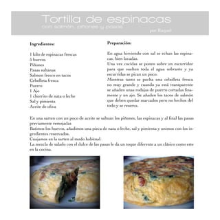 Tortilla de espinacas
       con salmón, piñones y pasas
                                                                    por Raquel

Ingredientes:                               Preparación:

1 kilo de espinacas frescas                 En agua hirviendo con sal se echan las espina-
5 huevos                                    cas, bien lavadas.
Piñones                                     Una vez cocidas se ponen sobre un escurridor
Pasas sultanas                              para que suelten toda el agua sobrante y ya
Salmon fresco en tacos                      escurridas se pican un poco.
Cebolleta fresca                            Mientras tanto se pocha una cebolleta fresca
Puerro                                      no muy grande y cuando ya está transparente
1 Ajo                                       se añaden unas rodajas de puerro cortadas fina-
1 chorrito de nata o leche                  mente y un ajo. Se añaden los tacos de salmón
Sal y pimienta                              que deben quedar marcados pero no hechos del
Aceite de oliva                             todo y se reserva.

En una sarten con un poco de aceite se saltean los piñones, las espinacas y al final las pasas
previamente remojadas
Batimos los huevos, añadimos una pizca de nata o leche, sal y pimienta y unimos con los in-
gredientes reservados.
Cuajamos en la sarten al modo habitual.
La mezcla de salado con el dulce de las pasas le da un toque diferente a un clásico como este
en la cocina.
 