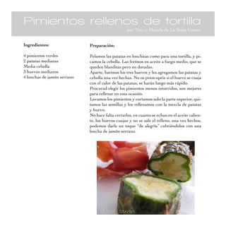 Pimientos rellenos de tortilla
                                                  por Tere y Moisés de La Sopa Gansa


Ingredientes:                Preparación:

4 pimientos verdes           Pelamos las patatas en lonchitas como para una tortilla, y pi-
2 patatas medianas           camos la cebolla. Las freímos en aceite a fuego medio, que se
Media cebolla                queden blanditas pero no doradas.
3 huevos medianos            Aparte, batimos los tres huevos y les agregamos las patatas y
4 lonchas de jamón serrano   cebolla una vez hechas. No os preocupéis si el huevo se cuaja
                             con el calor de las patatas, se harán luego más rápido.
                             Procurad elegir los pimientos menos retorcidos, son mejores
                             para rellenar en esta ocasión.
                             Lavamos los pimientos y cortamos solo la parte superior, qui-
                             tamos las semillas y los rellenamos con la mezcla de patatas
                             y huevo.
                             No hace falta cerrarlos, en cuanto se echan en el aceite calien-
                             te, los huevos cuajan y no se sale el relleno, una vez hechos,
                             podemos darle un toque “de alegría” cubriéndolos con una
                             loncha de jamón serrano.
 