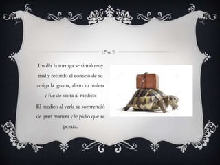 Un día la tortuga se sintió muy
mal y recordó el consejo de su
amiga la iguana, alisto su maleta
y fue de visita al medico.
El medico al verla se sorprendió
de gran manera y le pidió que se
pesara.
 