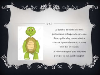 Al pesarse, descubrió que tenia
problemas de sobrepeso, le envió una
dieta equilibrada y esto se refería a
cancelar algunos alimentos y a poner
unos mas en su dieta.
La señora tortuga se puso muy triste
pero por su bien decidió aceptar.
 