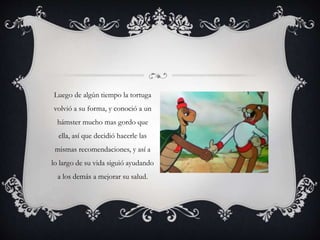 Luego de algún tiempo la tortuga
volvió a su forma, y conoció a un
hámster mucho mas gordo que
ella, así que decidió hacerle las
mismas recomendaciones, y así a
lo largo de su vida siguió ayudando
a los demás a mejorar su salud.
 