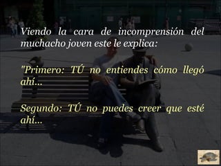 Viendo la cara de incomprensión del muchacho joven este le explica: "Primero: TÚ no entiendes cómo llegó ahí... Segundo: TÚ no puedes creer que esté ahí... 