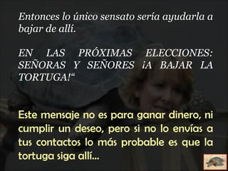 Entonces lo único sensato sería ayudarla a bajar de allí. EN LAS PRÓXIMAS ELECCIONES: SEÑORAS Y SEÑORES ¡A BAJAR LA TORTUGA!“ Este mensaje no es para ganar dinero, ni cumplir un deseo, pero si no lo envías a tus contactos lo más probable es que la tortuga siga allí... 