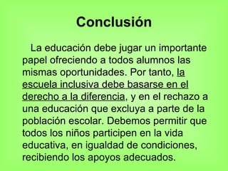 Conclusión La educación debe jugar un importante papel ofreciendo a todos alumnos las mismas oportunidades. Por tanto,  la escuela inclusiva debe basarse en el derecho a la diferencia , y en el rechazo a una educación que excluya a parte de la población escolar. Debemos permitir que todos los niños participen en la vida educativa, en igualdad de condiciones, recibiendo los apoyos adecuados. 