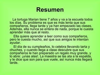 Resumen La tortuga Marian tiene 7 años y va a la escuela todos los días. Su problema es que es más lenta que sus compañeros, llega tarde y ya han empezado las clases. Además, ella nunca se entera de nada, porque le cuesta aprender más que al resto. Ella quiere aprender a leer como sus compañeros, pero le cuesta mucho, así que sus amigos le intentan ayudar. El día de su cumpleaños, lo celebra llevando tarta y chuches, y cuando llega a clase descubre que sus compañeros le han preparado un regalo muy grande, y lo abre: ¡unas alas!. La maestra se las ata a la espalda, y le dice que son para que vuele, así nunca más llegará tarde. 