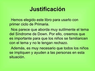 Justificación Hemos elegido este libro para usarlo con primer ciclo de Primaria. Nos parece que aborda muy sutilmente el tema del Síndrome de Down. Por ello, creemos que es importante para que los niños se familiaricen con el tema y no le tengan rechazo. Además, es muy necesario que todos los niños se impliquen y ayuden a las personas en esta situación. 