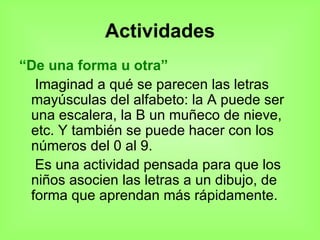 Actividades “ De una forma u otra” Imaginad a qué se parecen las letras mayúsculas del alfabeto: la A puede ser una escalera, la B un muñeco de nieve, etc. Y también se puede hacer con los números del 0 al 9. Es una actividad pensada para que los niños asocien las letras a un dibujo, de forma que aprendan más rápidamente.  